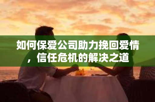 如何保爱公司助力挽回爱情，信任危机的解决之道
