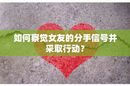 如何察觉女友的分手信号并采取行动？