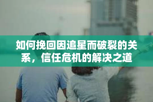 如何挽回因追星而破裂的关系，信任危机的解决之道
