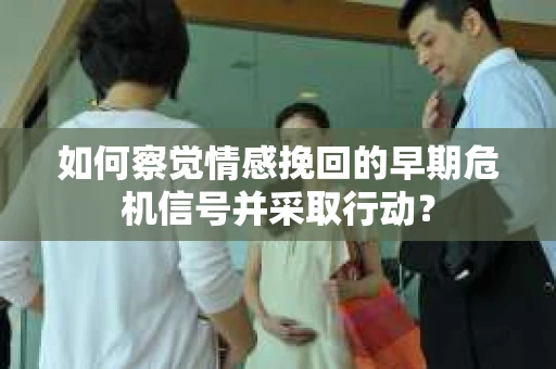 如何察觉情感挽回的早期危机信号并采取行动？