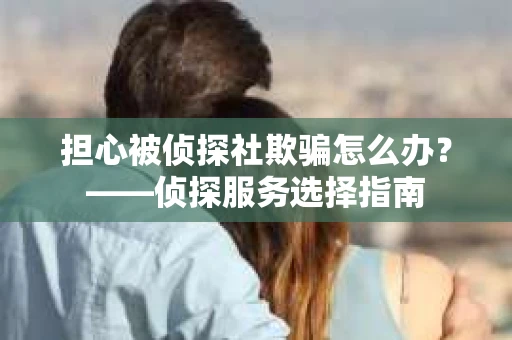 担心被侦探社欺骗怎么办?——侦探服务选择指南 担心被侦探社欺骗怎么办?——侦探服务选择指南